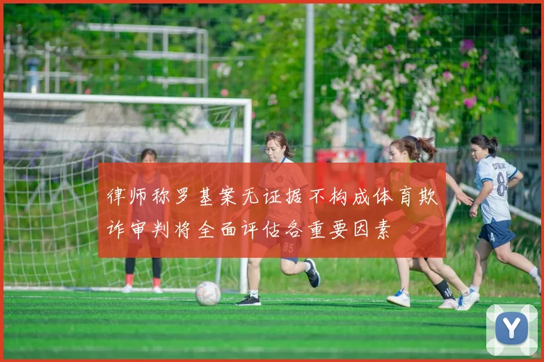 律师称罗基案无证据不构成体育欺诈审判将全面评估各重要因素
