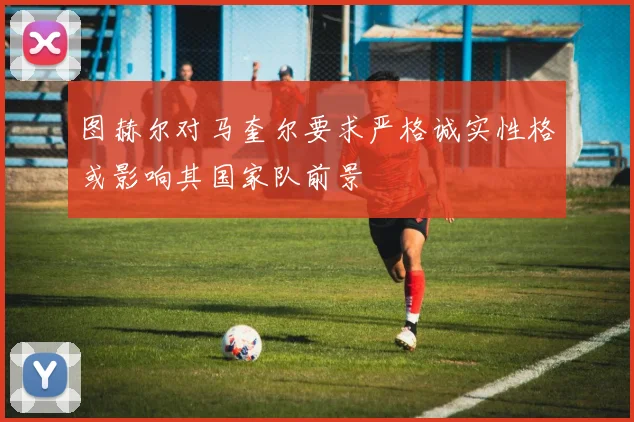 图赫尔对马奎尔要求严格诚实性格或影响其国家队前景