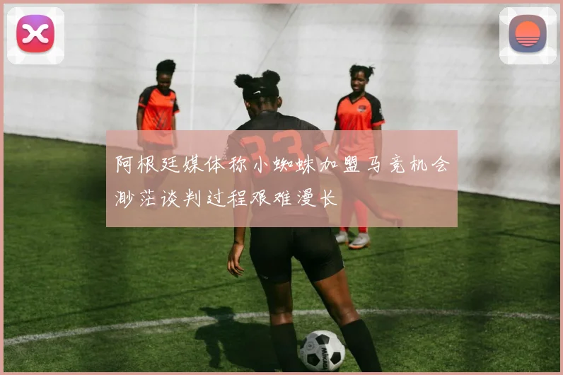 阿根廷媒体称小蜘蛛加盟马竞机会渺茫谈判过程艰难漫长